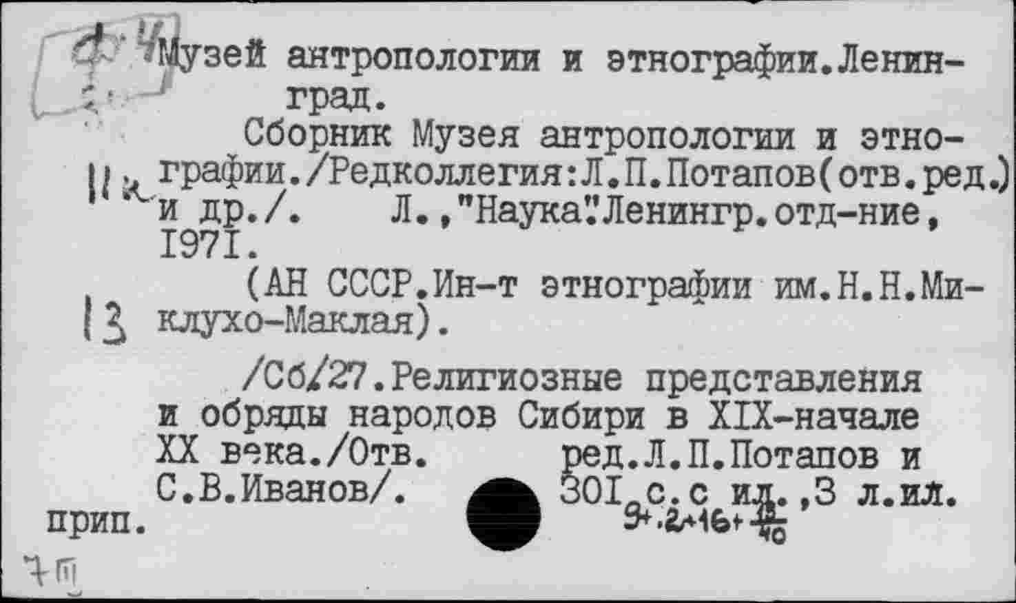 ﻿лЛузей антропологии и этнографии.Ленин-L. Д’- i град.
Сборник Музея антропологии и этно-
11. графин./Редколлегия:Л.П.Потапов(отв.ред. и др./. Л. ,"Наука’.’Ленингр.отд-ние, 1971.
(АН СССР.Ин-т этнографии им.Н.Н.Ми-1клухо-Маклая).
/Сб/27.Религиозные представления и обряды народов Сибири в Х1Х-начале XX века./Отв.	ред.Л.П.Потапов и
С.В.Иванов/. 30I-C.C ил. ,3 л.ил. прип.